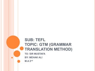 SUB: TEFL
TOPIC: GTM (GRAMMAR
TRANSLATION METHOD)
TO: SIR MUSTAFA
BY: MEHAK ALI
M.A 2nd
 