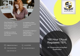 UK Government Accredited
Qualification
168 Hour Ofqual
Regulated TEFL
Ofqual Regulated TEFL
Course is at level 5 and is a
flexible alternative to CELTA
or Trinity College London
Cert in TESOL.
It enables you to study at
your own pace and at times
which suit you.
It is regulated bu Ofqual,
this means UK Government
has approved the
qualification.
It is equivalent to Diploma of
Higher Education, a
foundation degree or 2
years at university.
info@westminstercollege.uk
27 Old Gloucester Street
London, WC1N 3AX, UK
+44-20-34797865
www.westminstercollege.uk
 