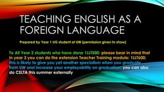 TEACHING ENGLISH AS A
FOREIGN LANGUAGE
Prepared by Year 1 UG student at UW (permission given to show)
To All Year 2 students who have done 1LLT500: please bear in mind that
in year 3 you can do the extension Teacher Training module: 1LLT600;
this is likely to give you yet another specialism when you graduate
from UW and increase your employability on graduation; you can also
do CELTA this summer externally
 