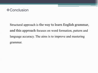 Conclusion 
Structural approach is the way to learn English grammar, 
and this approach focuses on word formation, pattern and 
language accuracy. The aims is to improve and mastering 
grammar. 
 