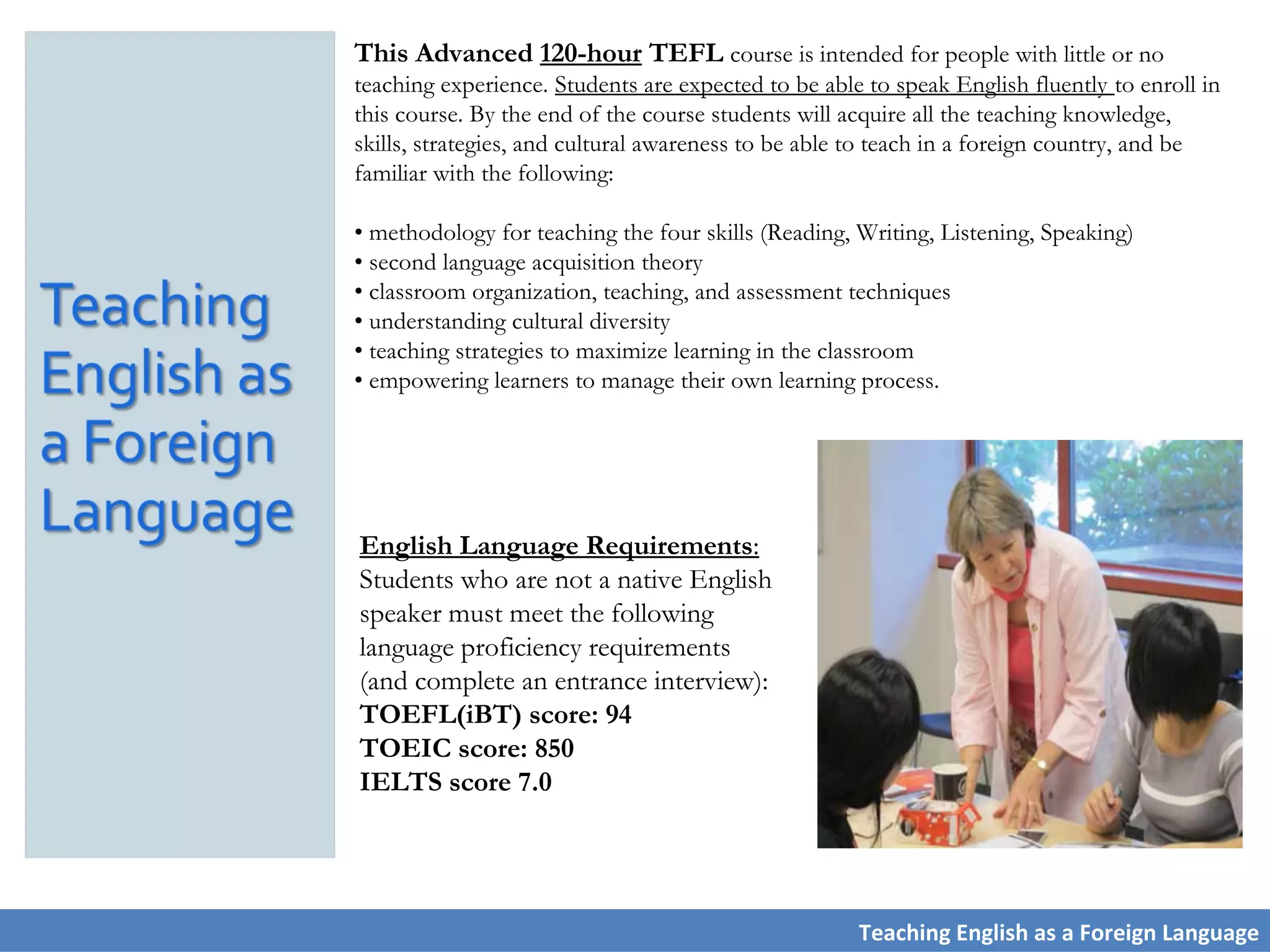 English Language Requirements:
Students who are not a native English
speaker must meet the following
language proficiency requirements
(and complete an entrance interview):
TOEFL(iBT) score: 94
TOEIC score: 850
IELTS score 7.0
This Advanced 120-hour TEFL course is intended for people with little or no
teaching experience. Students are expected to be able to speak English fluently to enroll in
this course. By the end of the course students will acquire all the teaching knowledge,
skills, strategies, and cultural awareness to be able to teach in a foreign country, and be
familiar with the following:
• methodology for teaching the four skills (Reading, Writing, Listening, Speaking)
• second language acquisition theory
• classroom organization, teaching, and assessment techniques
• understanding cultural diversity
• teaching strategies to maximize learning in the classroom
• empowering learners to manage their own learning process.
Teaching English as a Foreign Language
 