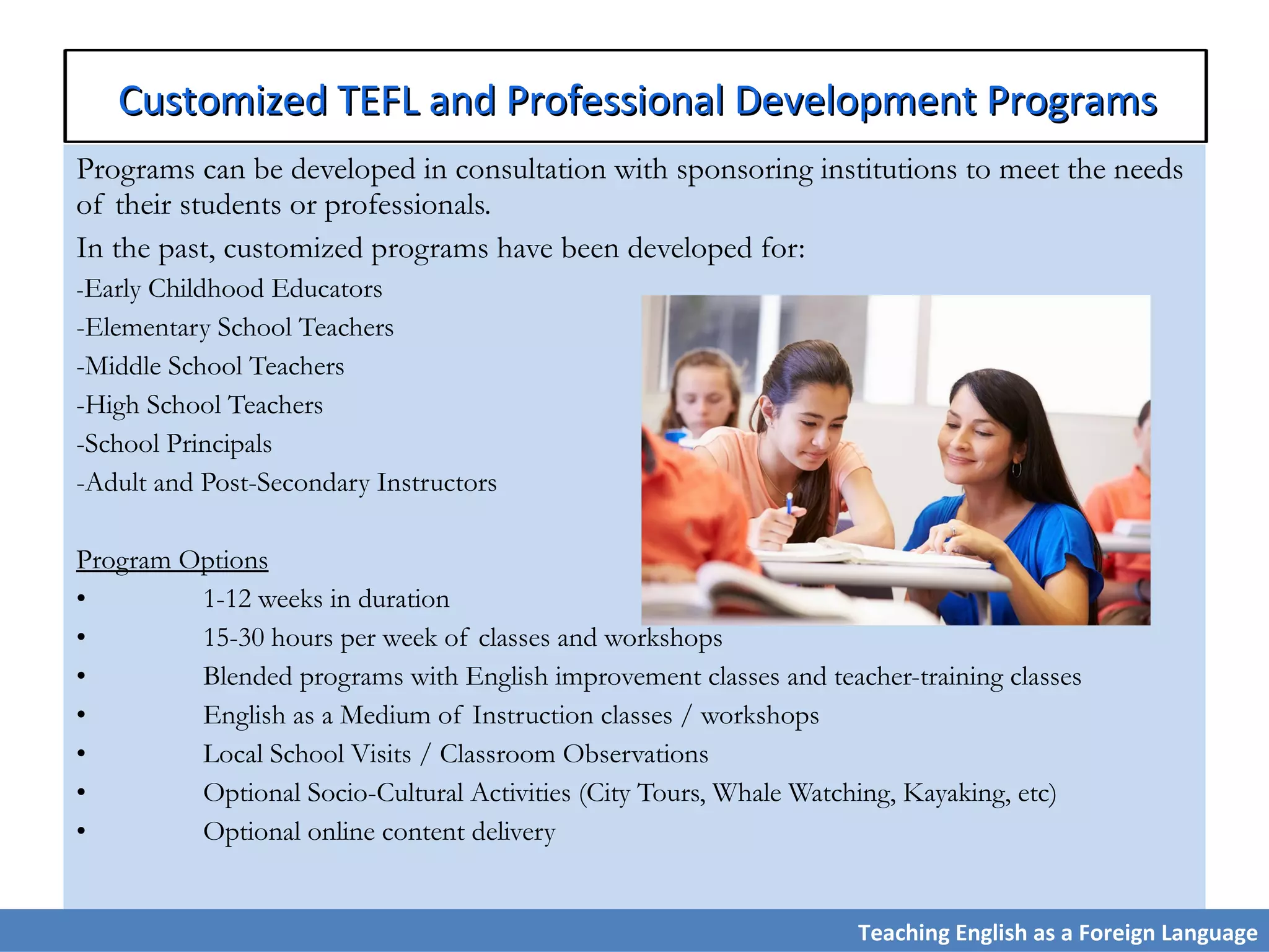 Programs can be developed in consultation with sponsoring institutions to meet the needs
of their students or professionals.
In the past, customized programs have been developed for:
-Early Childhood Educators
-Elementary School Teachers
-Middle School Teachers
-High School Teachers
-School Principals
-Adult and Post-Secondary Instructors
Program Options
• 1-12 weeks in duration
• 15-30 hours per week of classes and workshops
• Blended programs with English improvement classes and teacher-training classes
• English as a Medium of Instruction classes / workshops
• Local School Visits / Classroom Observations
• Optional Socio-Cultural Activities (City Tours, Whale Watching, Kayaking, etc)
• Optional online content delivery
Teaching English as a Foreign Language
Customized TEFL and Professional Development ProgramsCustomized TEFL and Professional Development Programs
 