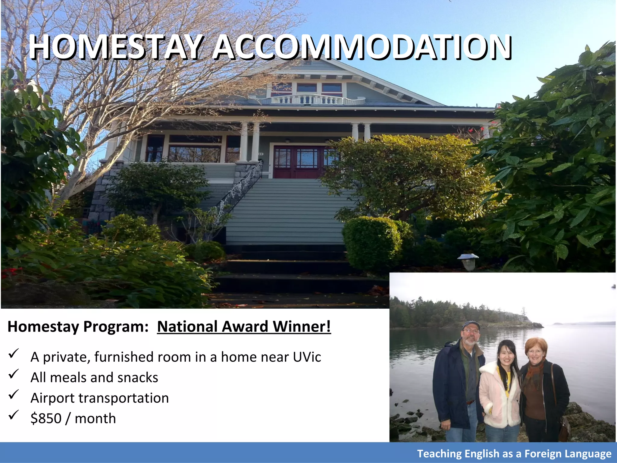 HOMESTAY ACCOMMODATIONHOMESTAY ACCOMMODATION
Homestay Program: National Award Winner!
 A private, furnished room in a home near UVic
 All meals and snacks
 Airport transportation
 $850 / month
Teaching English as a Foreign Language
 