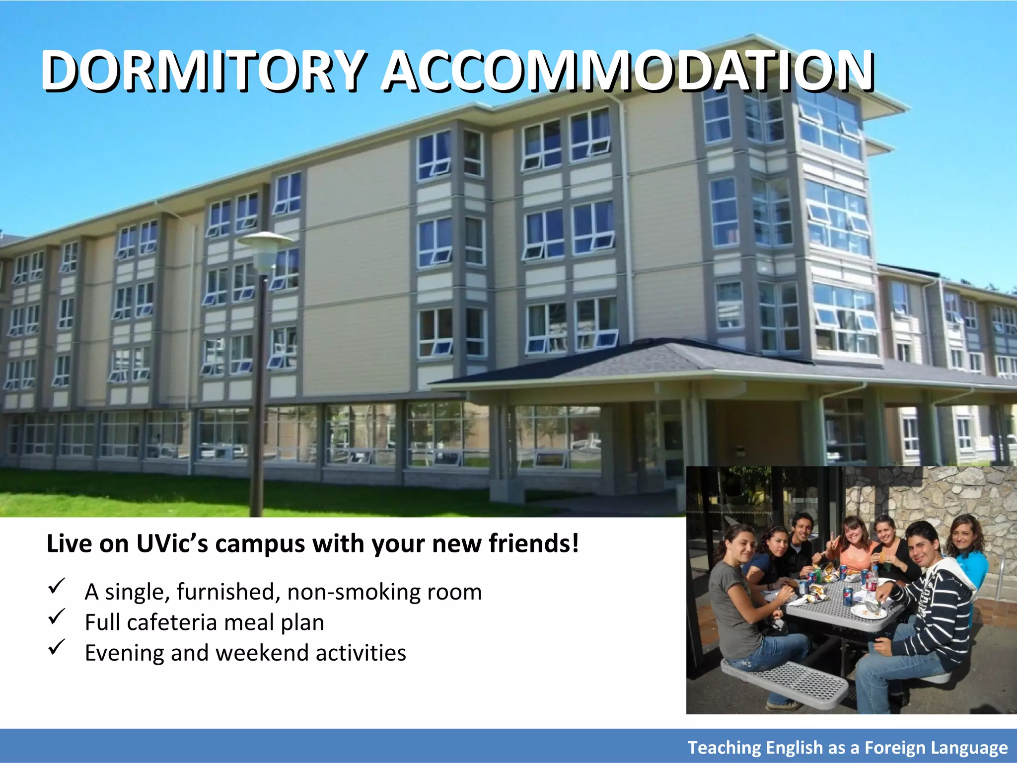 DORMITORY ACCOMMODATIONDORMITORY ACCOMMODATION
Live on UVic’s campus with your new friends!
 A single, furnished, non-smoking room
 Full cafeteria meal plan
 Evening and weekend activities
Teaching English as a Foreign Language
 