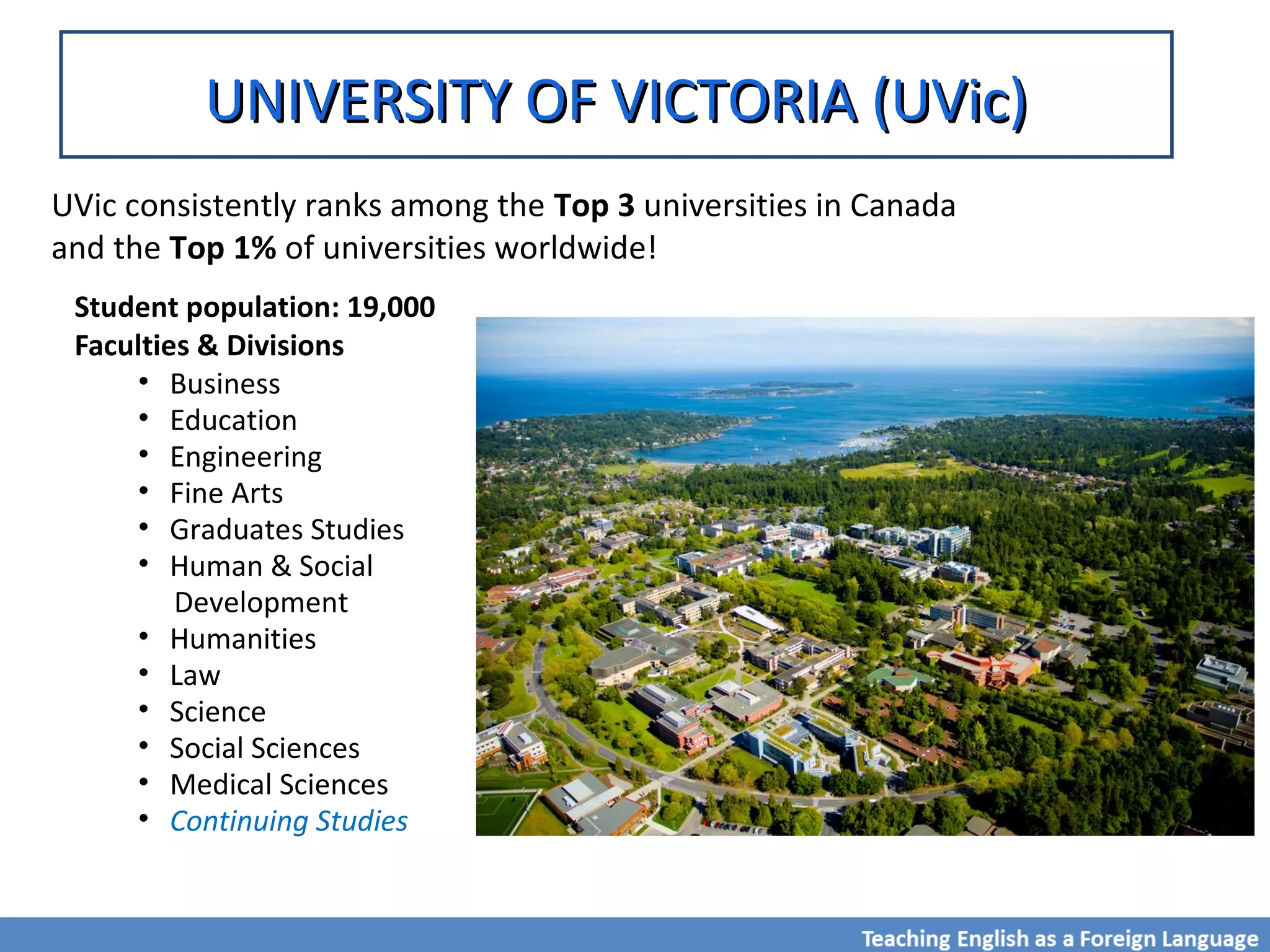 UNIVERSITY OF VICTORIA (UVic)UNIVERSITY OF VICTORIA (UVic)
UVic consistently ranks among the Top 3 universities in Canada
and the Top 1% of universities worldwide!
Student population: 19,000
Faculties & Divisions
• Business
• Education
• Engineering
• Fine Arts
• Graduates Studies
• Human & Social
Development
• Humanities
• Law
• Science
• Social Sciences
• Medical Sciences
• Continuing Studies
 