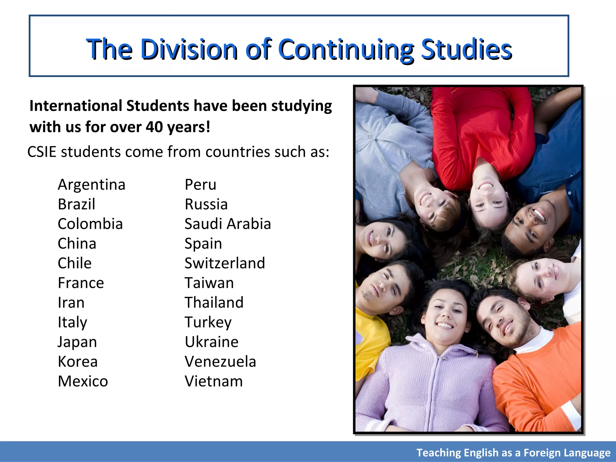 The Division of Continuing StudiesThe Division of Continuing Studies
International Students have been studying
with us for over 40 years!
CSIE students come from countries such as:
Argentina
Brazil
Colombia
China
Chile
France
Iran
Italy
Japan
Korea
Mexico
Peru
Russia
Saudi Arabia
Spain
Switzerland
Taiwan
Thailand
Turkey
Ukraine
Venezuela
Vietnam
Teaching English as a Foreign Language
 