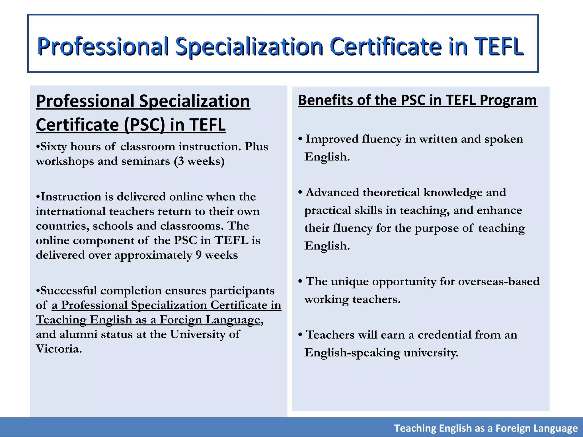 Professional Specialization
Certificate (PSC) in TEFL
•Sixty hours of classroom instruction. Plus
workshops and seminars (3 weeks)
•Instruction is delivered online when the
international teachers return to their own
countries, schools and classrooms. The
online component of the PSC in TEFL is
delivered over approximately 9 weeks
•Successful completion ensures participants
of a Professional Specialization Certificate in
Teaching English as a Foreign Language,
and alumni status at the University of
Victoria.
Benefits of the PSC in TEFL Program
• Improved fluency in written and spoken
English.
• Advanced theoretical knowledge and
practical skills in teaching, and enhance
their fluency for the purpose of teaching
English.
• The unique opportunity for overseas-based
working teachers.
• Teachers will earn a credential from an
English-speaking university.
Professional Specialization Certificate in TEFLProfessional Specialization Certificate in TEFL
Teaching English as a Foreign Language
 