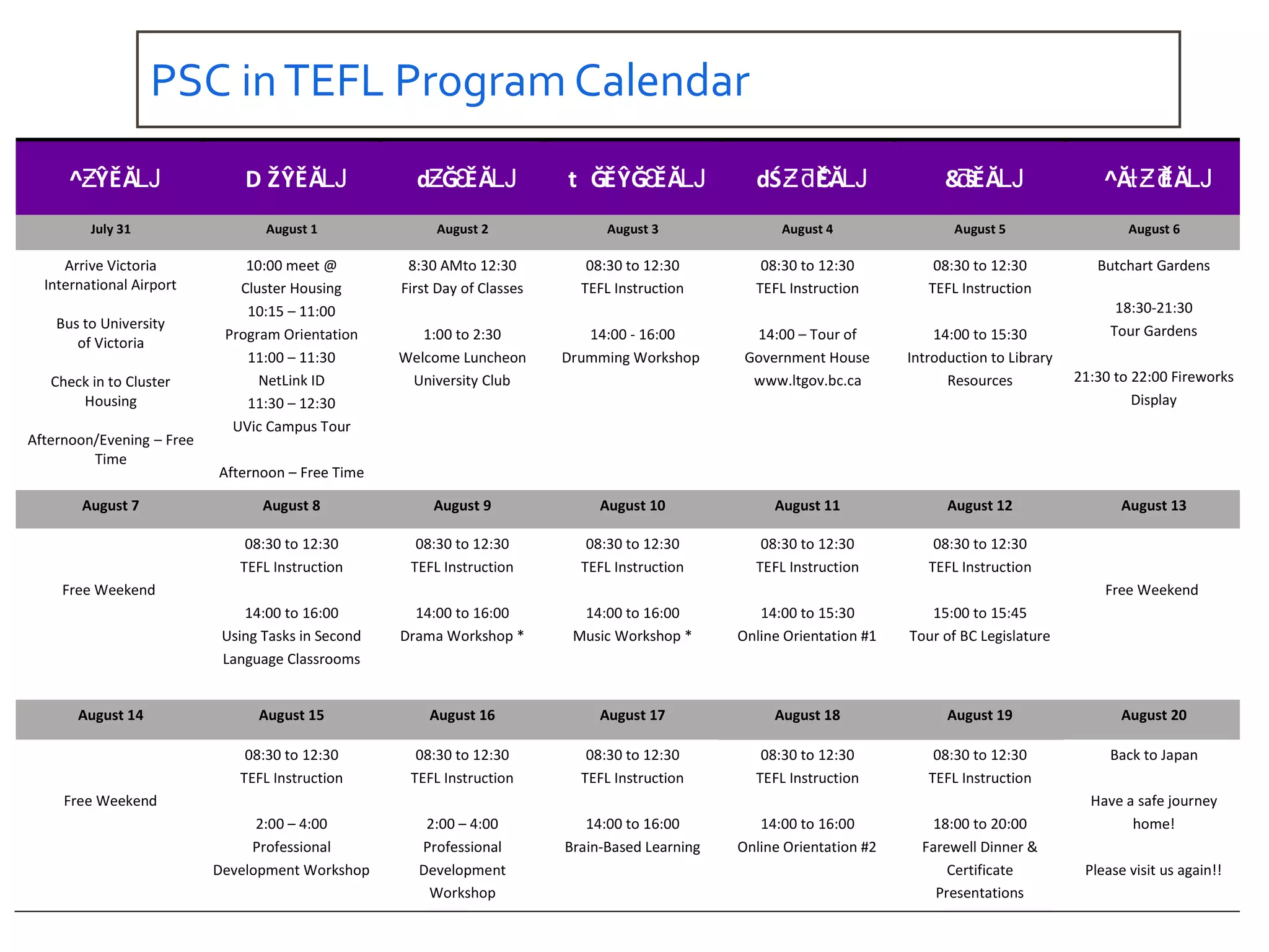PSC inTEFL Program Calendar
^ ŶĚĂƵ Ǉ D ŽŶĚĂǇ d Ğ ĚĂƵ Ɛ Ǉ t ĞĚŶĞ ĚĂƐ Ǉ dŚ ĚĂƵƌƐ Ǉ &ŝĚĂƌ Ǉ ^Ă ĚĂƚƵƌ Ǉ
July 31 August 1 August 2 August 3 August 4 August 5 August 6
Arrive Victoria
International Airport
Bus to University
of Victoria
Check in to Cluster
Housing
Afternoon/Evening – Free
Time
10:00 meet @
Cluster Housing
10:15 – 11:00
Program Orientation
11:00 – 11:30
NetLink ID
11:30 – 12:30
UVic Campus Tour
Afternoon – Free Time
8:30 AMto 12:30
First Day of Classes
1:00 to 2:30
Welcome Luncheon
University Club
08:30 to 12:30
TEFL Instruction
14:00 - 16:00
Drumming Workshop
08:30 to 12:30
TEFL Instruction
14:00 – Tour of
Government House
www.ltgov.bc.ca
08:30 to 12:30
TEFL Instruction
14:00 to 15:30
Introduction to Library
Resources
Butchart Gardens
18:30-21:30
Tour Gardens
21:30 to 22:00 Fireworks
Display
August 7 August 8 August 9 August 10 August 11 August 12 August 13
Free Weekend
08:30 to 12:30
TEFL Instruction
14:00 to 16:00
Using Tasks in Second
Language Classrooms
08:30 to 12:30
TEFL Instruction
14:00 to 16:00
Drama Workshop *
08:30 to 12:30
TEFL Instruction
14:00 to 16:00
Music Workshop *
08:30 to 12:30
TEFL Instruction
14:00 to 15:30
Online Orientation #1
08:30 to 12:30
TEFL Instruction
15:00 to 15:45
Tour of BC Legislature
Free Weekend
August 14 August 15 August 16 August 17 August 18 August 19 August 20
Free Weekend
08:30 to 12:30
TEFL Instruction
2:00 – 4:00
Professional
Development Workshop
08:30 to 12:30
TEFL Instruction
2:00 – 4:00
Professional
Development
Workshop
08:30 to 12:30
TEFL Instruction
14:00 to 16:00
Brain-Based Learning
08:30 to 12:30
TEFL Instruction
14:00 to 16:00
Online Orientation #2
08:30 to 12:30
TEFL Instruction
18:00 to 20:00
Farewell Dinner &
Certificate
Presentations
Back to Japan
Have a safe journey
home!
Please visit us again!!
 