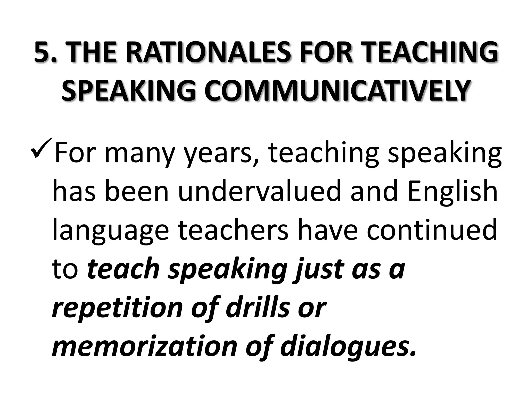 5. THE RATIONALES FOR TEACHING
  SPEAKING COMMUNICATIVELY
For many years, teaching speaking
 has been undervalued and English
 language teachers have continued
 to teach speaking just as a
 repetition of drills or
 memorization of dialogues.
 
