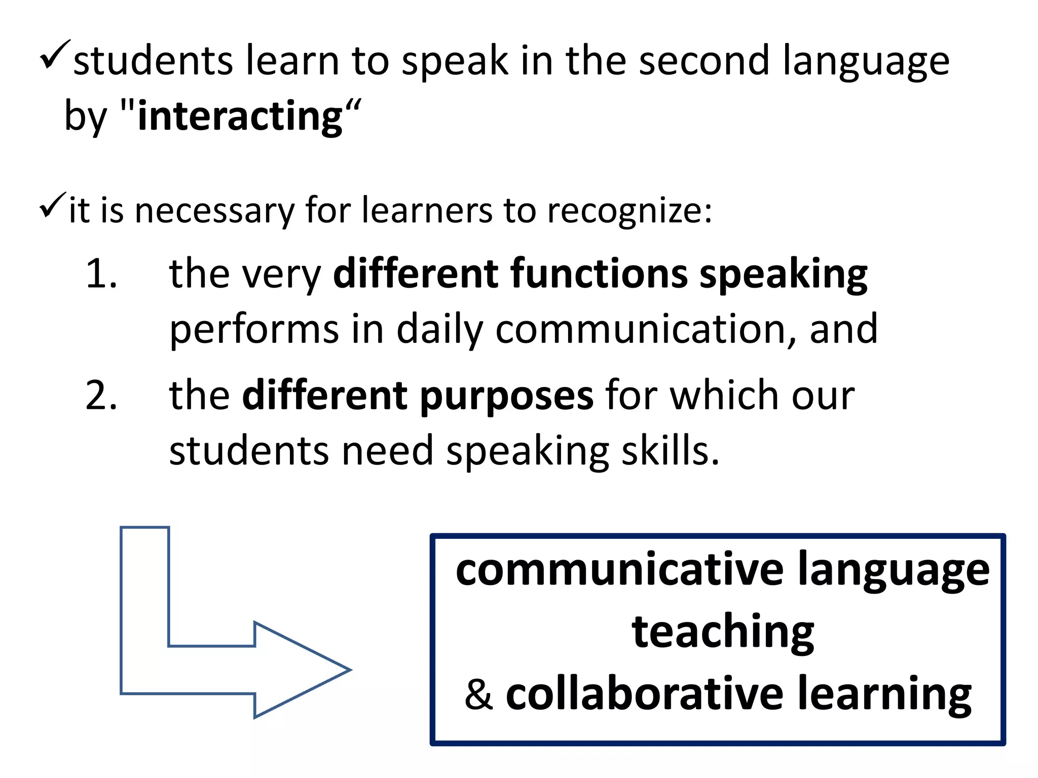 students learn to speak in the second language
 by "interacting“

it is necessary for learners to recognize:
   1.   the very different functions speaking
        performs in daily communication, and
   2.   the different purposes for which our
        students need speaking skills.

                          communicative language
                                  teaching
                          & collaborative learning
 