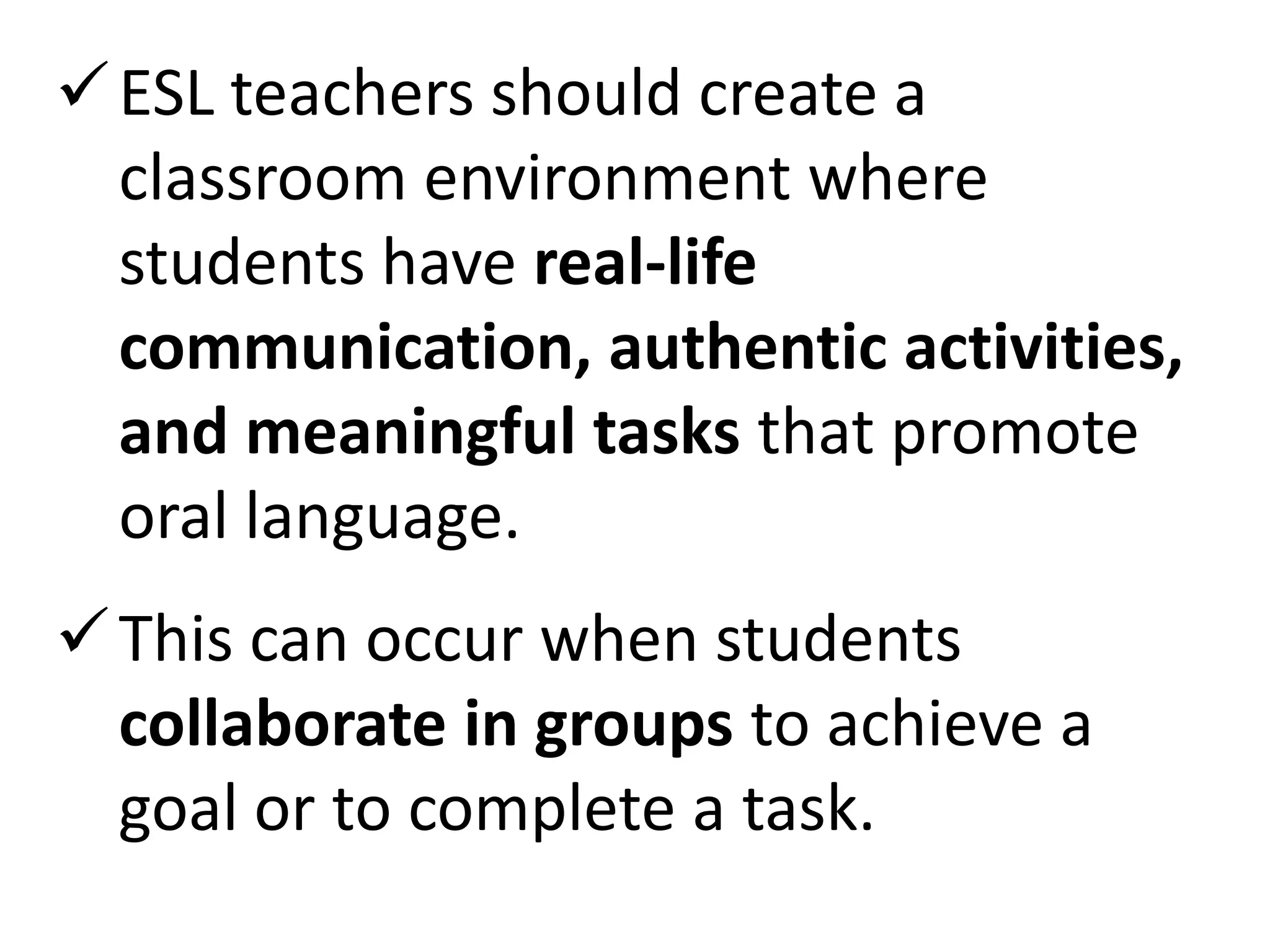  ESL teachers should create a
  classroom environment where
  students have real-life
  communication, authentic activities,
  and meaningful tasks that promote
  oral language.
 This can occur when students
  collaborate in groups to achieve a
  goal or to complete a task.
 