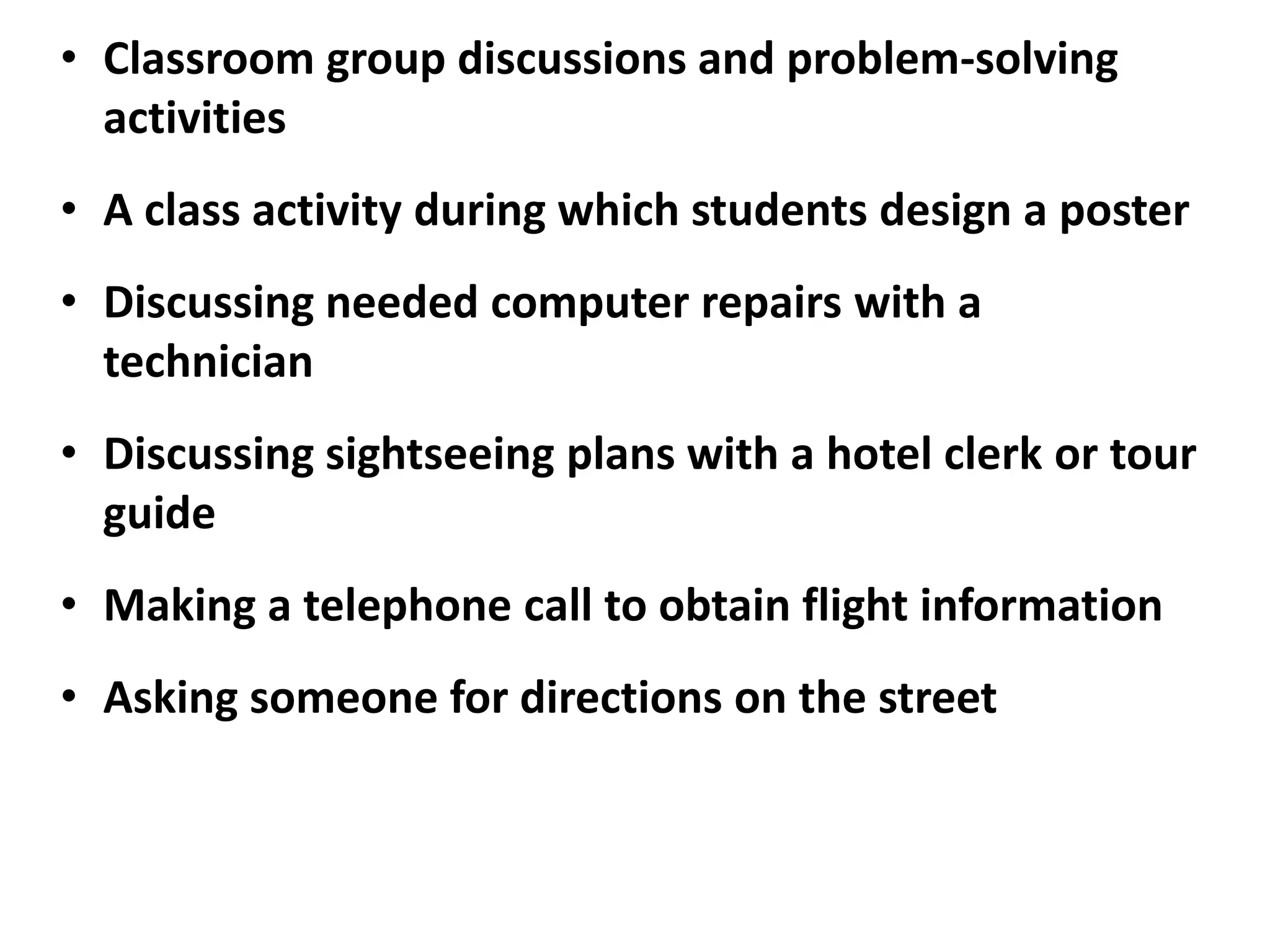 • Classroom group discussions and problem-solving
  activities
• A class activity during which students design a poster
• Discussing needed computer repairs with a
  technician
• Discussing sightseeing plans with a hotel clerk or tour
  guide
• Making a telephone call to obtain flight information
• Asking someone for directions on the street
 