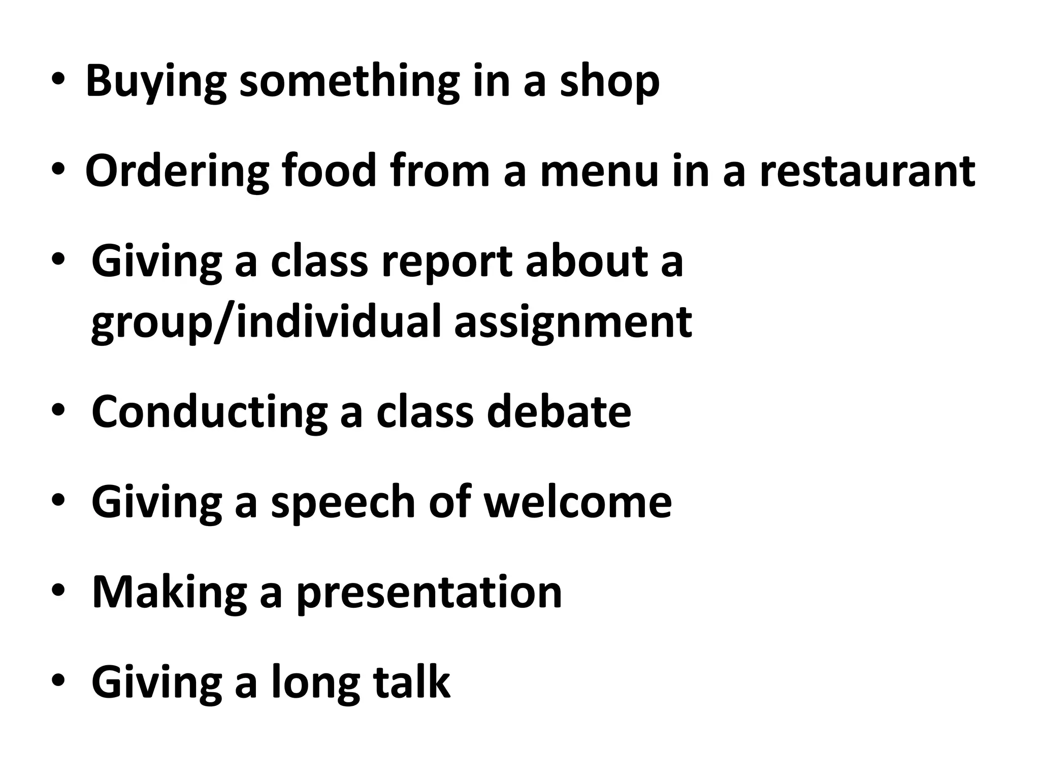 • Buying something in a shop
• Ordering food from a menu in a restaurant
• Giving a class report about a
  group/individual assignment
• Conducting a class debate
• Giving a speech of welcome
• Making a presentation
• Giving a long talk
 