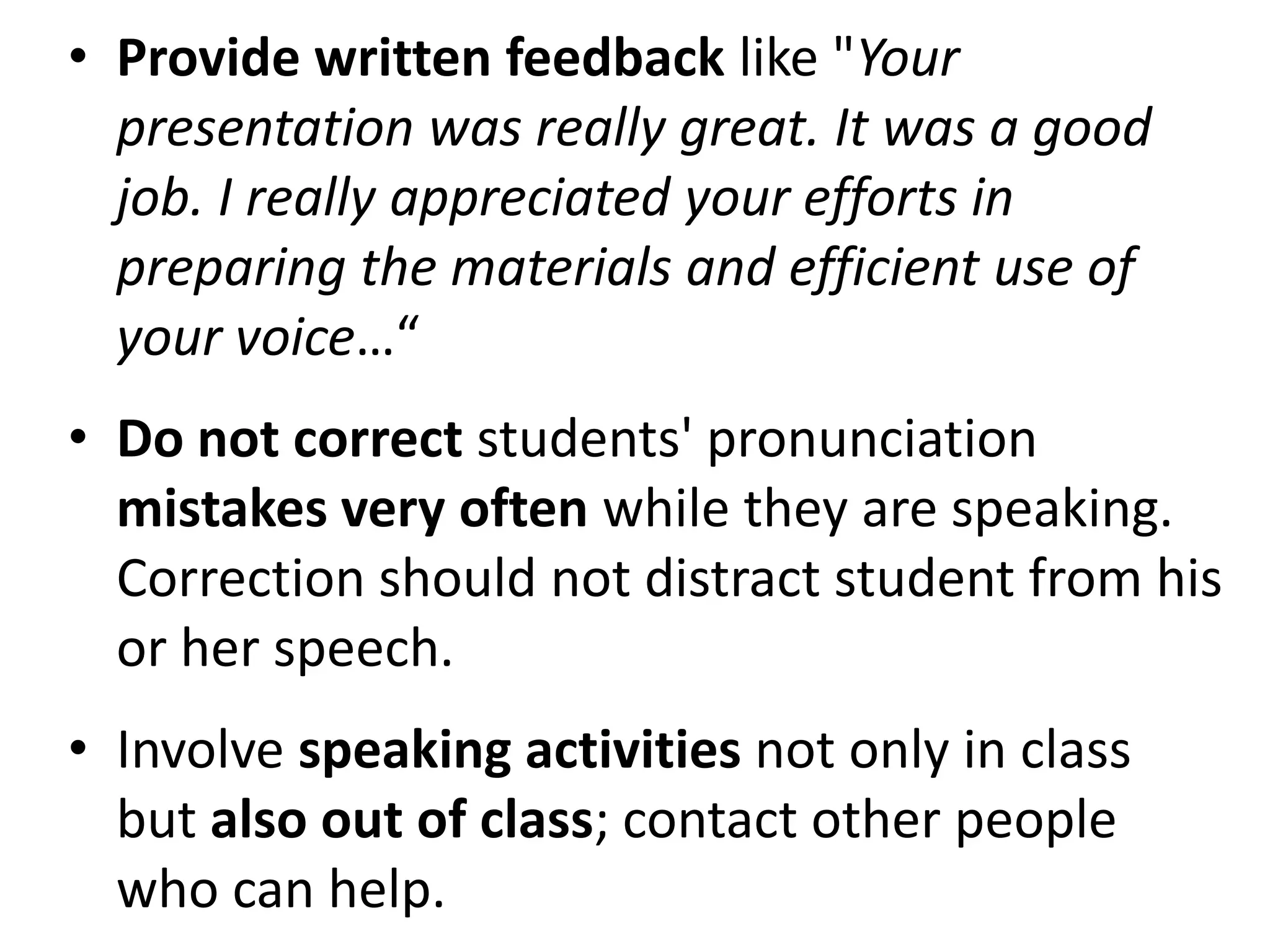• Provide written feedback like "Your
  presentation was really great. It was a good
  job. I really appreciated your efforts in
  preparing the materials and efficient use of
  your voice…“
• Do not correct students' pronunciation
  mistakes very often while they are speaking.
  Correction should not distract student from his
  or her speech.
• Involve speaking activities not only in class
  but also out of class; contact other people
  who can help.
 