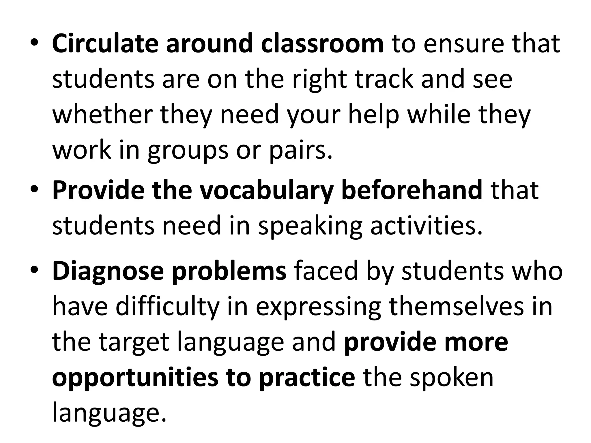 • Circulate around classroom to ensure that
  students are on the right track and see
  whether they need your help while they
  work in groups or pairs.
• Provide the vocabulary beforehand that
  students need in speaking activities.
• Diagnose problems faced by students who
  have difficulty in expressing themselves in
  the target language and provide more
  opportunities to practice the spoken
  language.
 