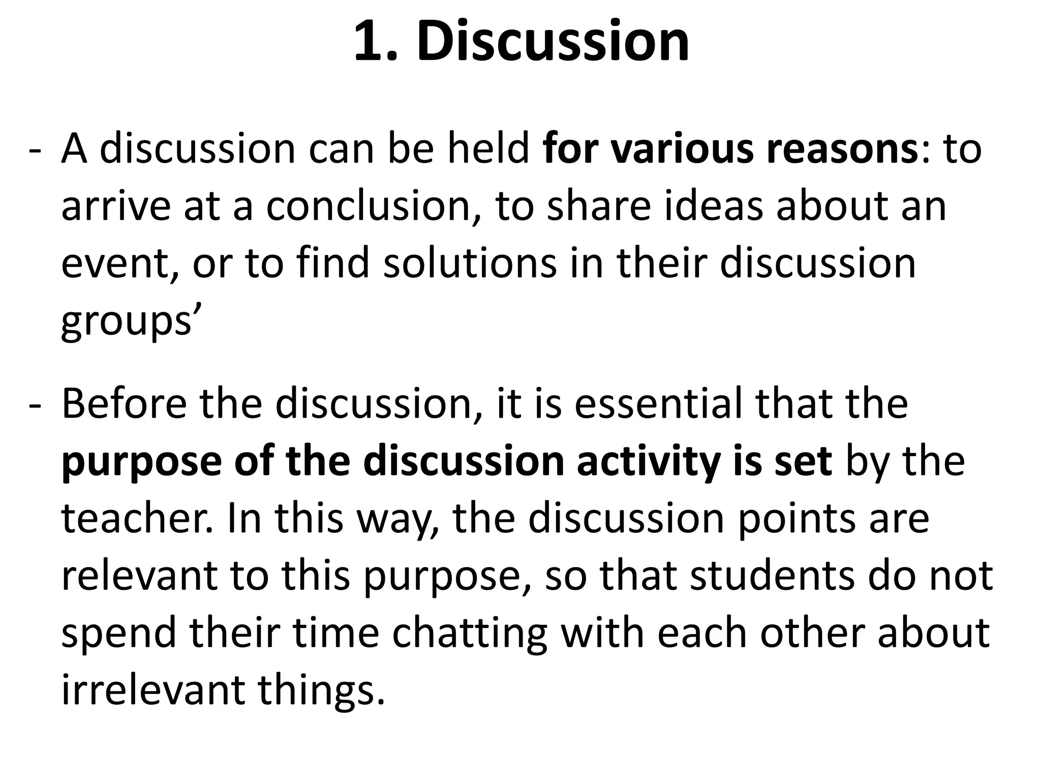 1. Discussion
- A discussion can be held for various reasons: to
  arrive at a conclusion, to share ideas about an
  event, or to find solutions in their discussion
  groups’
- Before the discussion, it is essential that the
  purpose of the discussion activity is set by the
  teacher. In this way, the discussion points are
  relevant to this purpose, so that students do not
  spend their time chatting with each other about
  irrelevant things.
 
