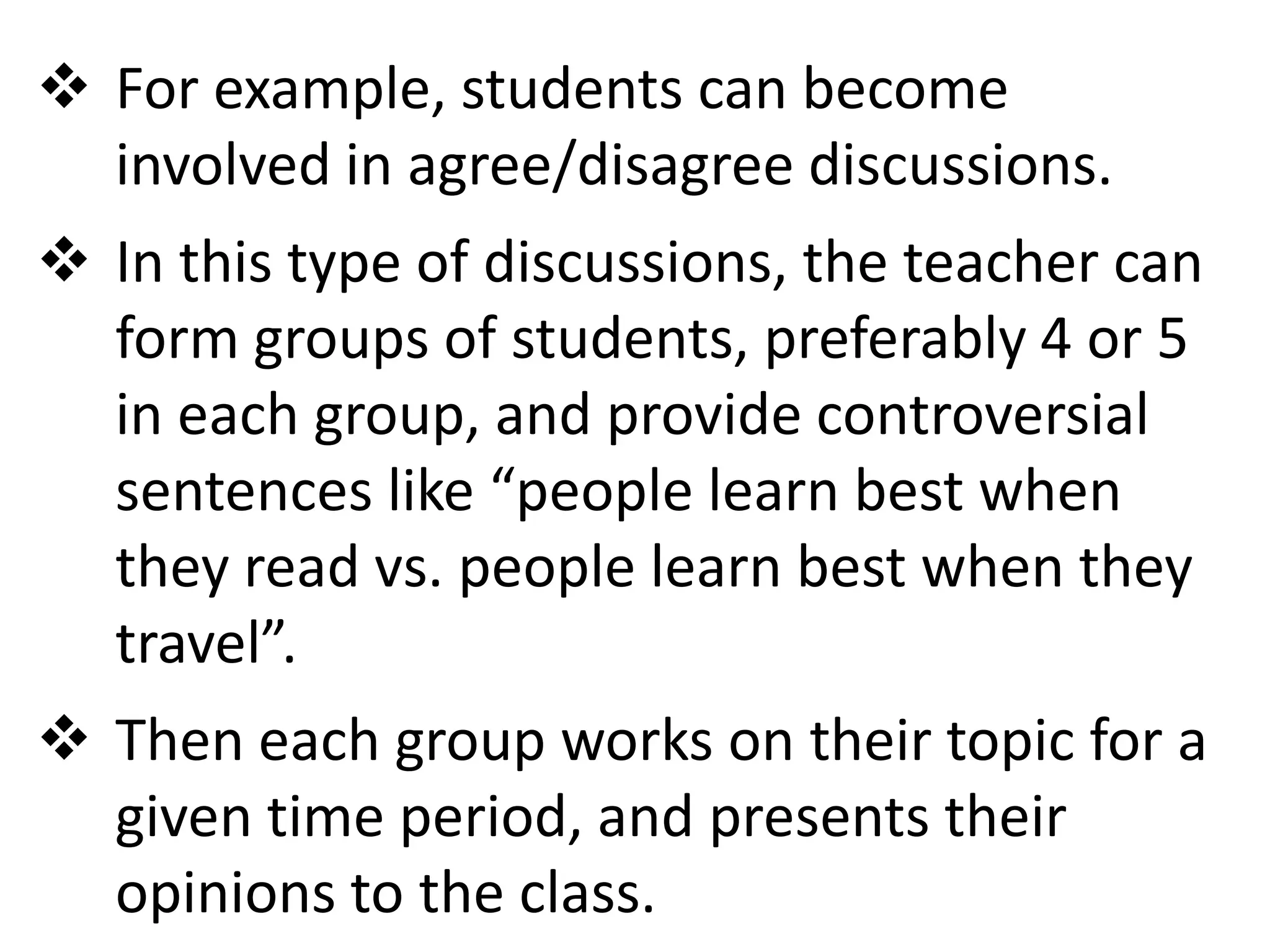  For example, students can become
  involved in agree/disagree discussions.
 In this type of discussions, the teacher can
  form groups of students, preferably 4 or 5
  in each group, and provide controversial
  sentences like “people learn best when
  they read vs. people learn best when they
  travel”.
 Then each group works on their topic for a
  given time period, and presents their
  opinions to the class.
 