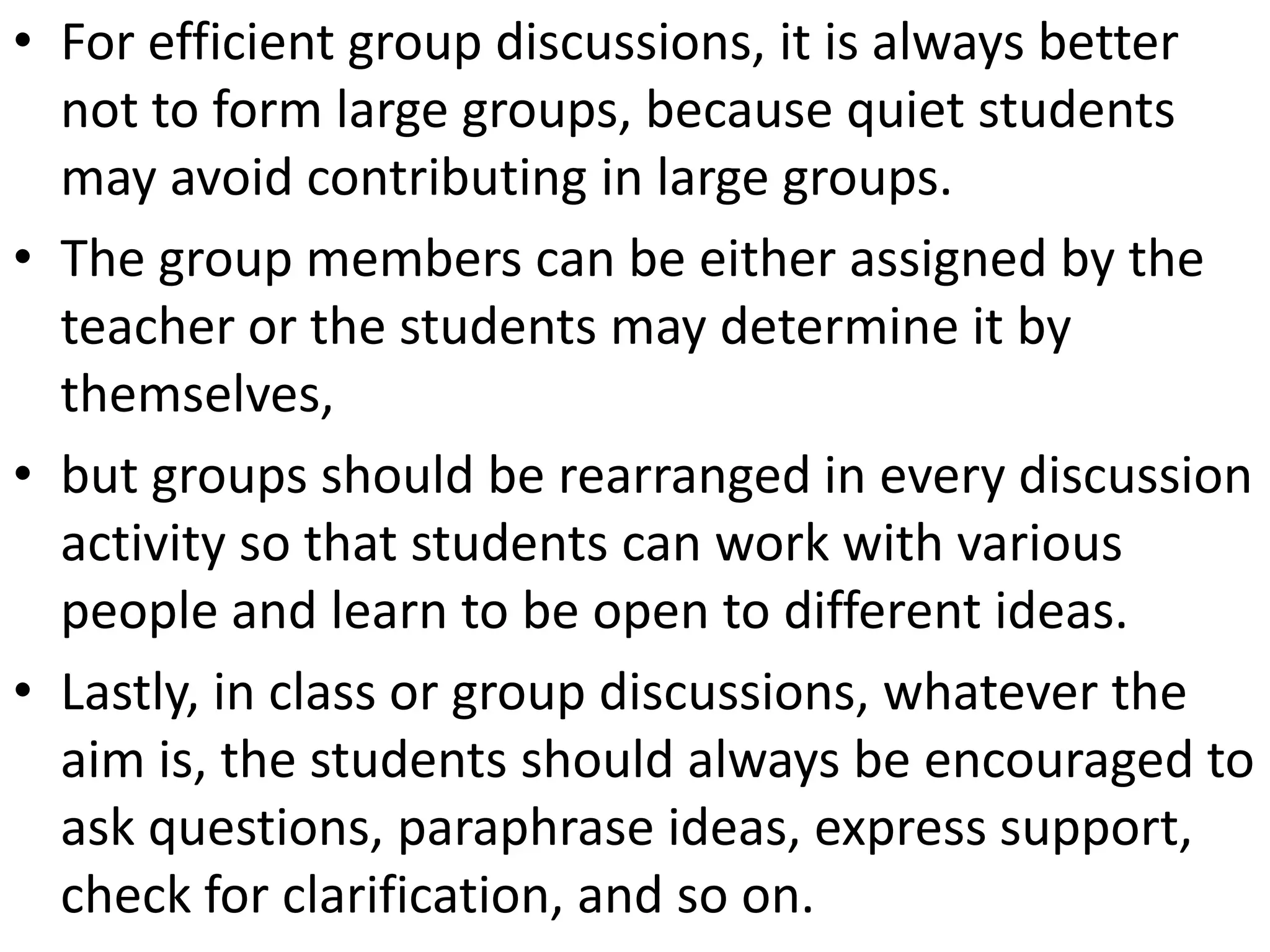 • For efficient group discussions, it is always better
  not to form large groups, because quiet students
  may avoid contributing in large groups.
• The group members can be either assigned by the
  teacher or the students may determine it by
  themselves,
• but groups should be rearranged in every discussion
  activity so that students can work with various
  people and learn to be open to different ideas.
• Lastly, in class or group discussions, whatever the
  aim is, the students should always be encouraged to
  ask questions, paraphrase ideas, express support,
  check for clarification, and so on.
 