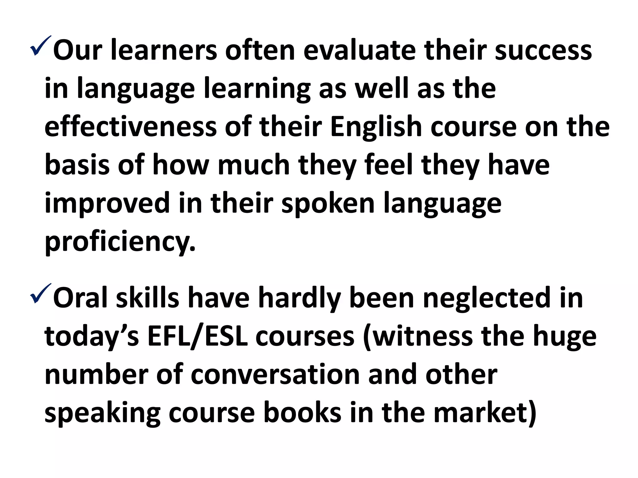 Our learners often evaluate their success
 in language learning as well as the
 effectiveness of their English course on the
 basis of how much they feel they have
 improved in their spoken language
 proficiency.
Oral skills have hardly been neglected in
 today’s EFL/ESL courses (witness the huge
 number of conversation and other
 speaking course books in the market)
 