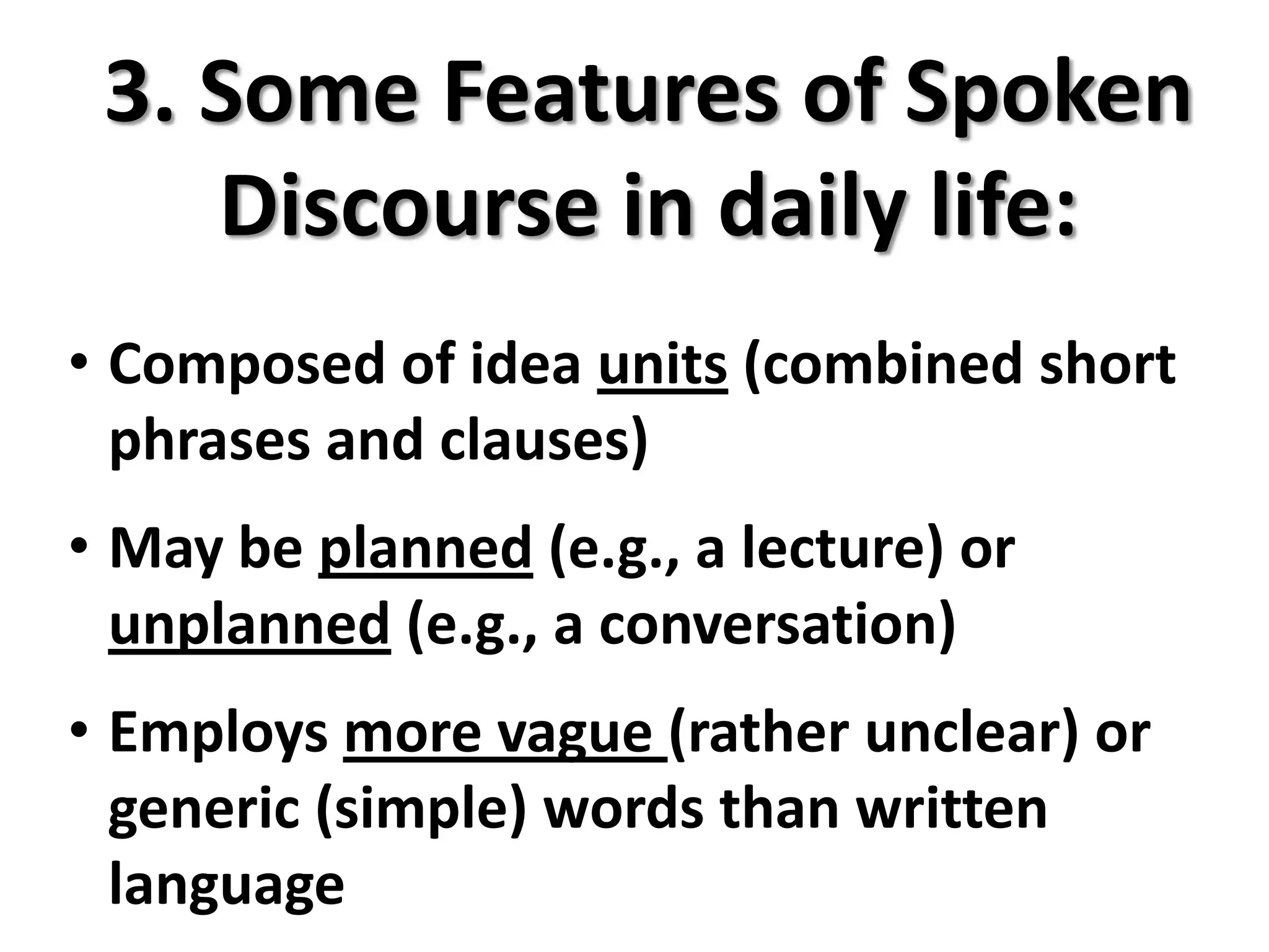 3. Some Features of Spoken
    Discourse in daily life:
• Composed of idea units (combined short
  phrases and clauses)
• May be planned (e.g., a lecture) or
  unplanned (e.g., a conversation)
• Employs more vague (rather unclear) or
  generic (simple) words than written
  language
 