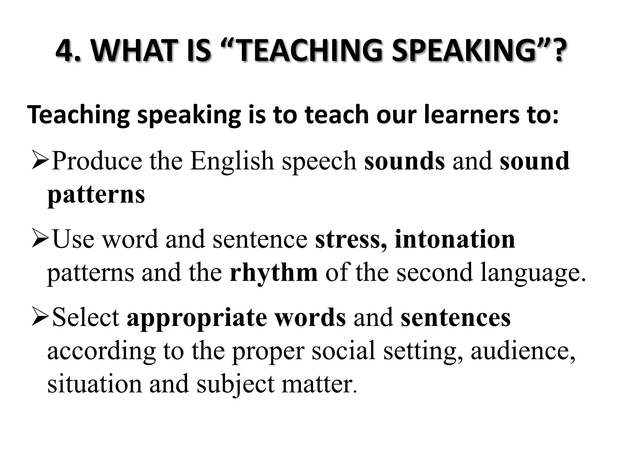 4. WHAT IS “TEACHING SPEAKING”?
Teaching speaking is to teach our learners to:
Produce the English speech sounds and sound
 patterns
Use word and sentence stress, intonation
 patterns and the rhythm of the second language.
Select appropriate words and sentences
 according to the proper social setting, audience,
 situation and subject matter.
 