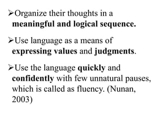 Organize their thoughts in a
 meaningful and logical sequence.
Use language as a means of
 expressing values and judgments.
Use the language quickly and
 confidently with few unnatural pauses,
 which is called as fluency. (Nunan,
 2003)
 
