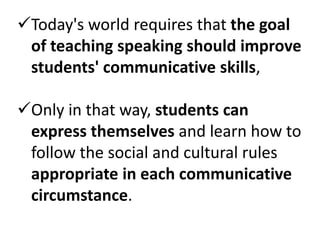 Today's world requires that the goal
 of teaching speaking should improve
 students' communicative skills,

Only in that way, students can
 express themselves and learn how to
 follow the social and cultural rules
 appropriate in each communicative
 circumstance.
 