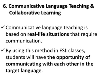6. Communicative Language Teaching &
    Collaborative Learning

 Communicative language teaching is
  based on real-life situations that require
  communication.
 By using this method in ESL classes,
  students will have the opportunity of
  communicating with each other in the
  target language.
 