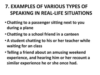 7. EXAMPLES OF VARIOUS TYPES OF
   SPEAKING IN REAL-LIFE SITUATIONS
• Chatting to a passenger sitting next to you
  during a plane
• Chatting to a school friend in a canteen
• A student chatting to his or her teacher while
  waiting for an class
• Telling a friend about an amusing weekend
  experience, and hearing him or her recount a
  similar experience he or she once had.
 