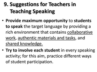9. Suggestions for Teachers in
   Teaching Speaking
• Provide maximum opportunity to students
  to speak the target language by providing a
  rich environment that contains collaborative
  work, authentic materials and tasks, and
  shared knowledge.
• Try to involve each student in every speaking
  activity; for this aim, practice different ways
  of student participation.
 
