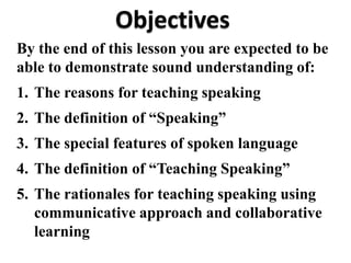 Objectives
By the end of this lesson you are expected to be
able to demonstrate sound understanding of:
1. The reasons for teaching speaking
2. The definition of “Speaking”
3. The special features of spoken language
4. The definition of “Teaching Speaking”
5. The rationales for teaching speaking using
   communicative approach and collaborative
   learning
 