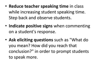• Reduce teacher speaking time in class
  while increasing student speaking time.
  Step back and observe students.
• Indicate positive signs when commenting
  on a student's response.
• Ask eliciting questions such as "What do
  you mean? How did you reach that
  conclusion?" in order to prompt students
  to speak more.
 