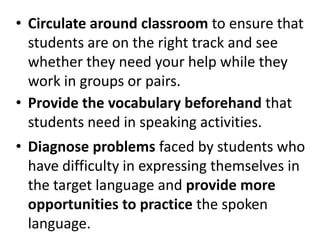 • Circulate around classroom to ensure that
  students are on the right track and see
  whether they need your help while they
  work in groups or pairs.
• Provide the vocabulary beforehand that
  students need in speaking activities.
• Diagnose problems faced by students who
  have difficulty in expressing themselves in
  the target language and provide more
  opportunities to practice the spoken
  language.
 