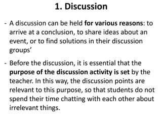 1. Discussion
- A discussion can be held for various reasons: to
  arrive at a conclusion, to share ideas about an
  event, or to find solutions in their discussion
  groups’
- Before the discussion, it is essential that the
  purpose of the discussion activity is set by the
  teacher. In this way, the discussion points are
  relevant to this purpose, so that students do not
  spend their time chatting with each other about
  irrelevant things.
 