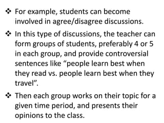  For example, students can become
  involved in agree/disagree discussions.
 In this type of discussions, the teacher can
  form groups of students, preferably 4 or 5
  in each group, and provide controversial
  sentences like “people learn best when
  they read vs. people learn best when they
  travel”.
 Then each group works on their topic for a
  given time period, and presents their
  opinions to the class.
 
