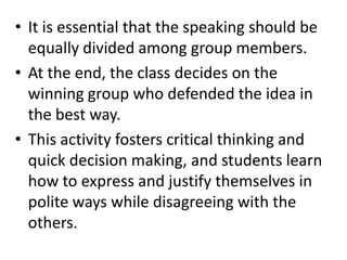 • It is essential that the speaking should be
  equally divided among group members.
• At the end, the class decides on the
  winning group who defended the idea in
  the best way.
• This activity fosters critical thinking and
  quick decision making, and students learn
  how to express and justify themselves in
  polite ways while disagreeing with the
  others.
 