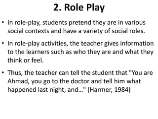 2. Role Play
• In role-play, students pretend they are in various
  social contexts and have a variety of social roles.
• In role-play activities, the teacher gives information
  to the learners such as who they are and what they
  think or feel.
• Thus, the teacher can tell the student that "You are
  Ahmad, you go to the doctor and tell him what
  happened last night, and…" (Harmer, 1984)
 