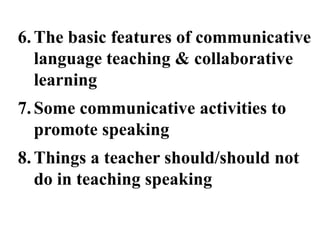 6. The basic features of communicative
   language teaching & collaborative
   learning
7. Some communicative activities to
   promote speaking
8. Things a teacher should/should not
   do in teaching speaking
 