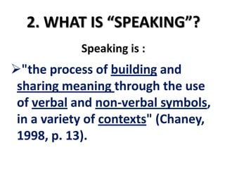 2. WHAT IS “SPEAKING”?
            Speaking is :
"the process of building and
 sharing meaning through the use
 of verbal and non-verbal symbols,
 in a variety of contexts" (Chaney,
 1998, p. 13).
 