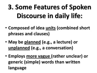 3. Some Features of Spoken
    Discourse in daily life:
• Composed of idea units (combined short
  phrases and clauses)
• May be planned (e.g., a lecture) or
  unplanned (e.g., a conversation)
• Employs more vague (rather unclear) or
  generic (simple) words than written
  language
 