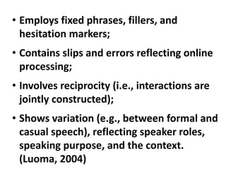 • Employs fixed phrases, fillers, and
  hesitation markers;
• Contains slips and errors reflecting online
  processing;
• Involves reciprocity (i.e., interactions are
  jointly constructed);
• Shows variation (e.g., between formal and
  casual speech), reflecting speaker roles,
  speaking purpose, and the context.
  (Luoma, 2004)
 