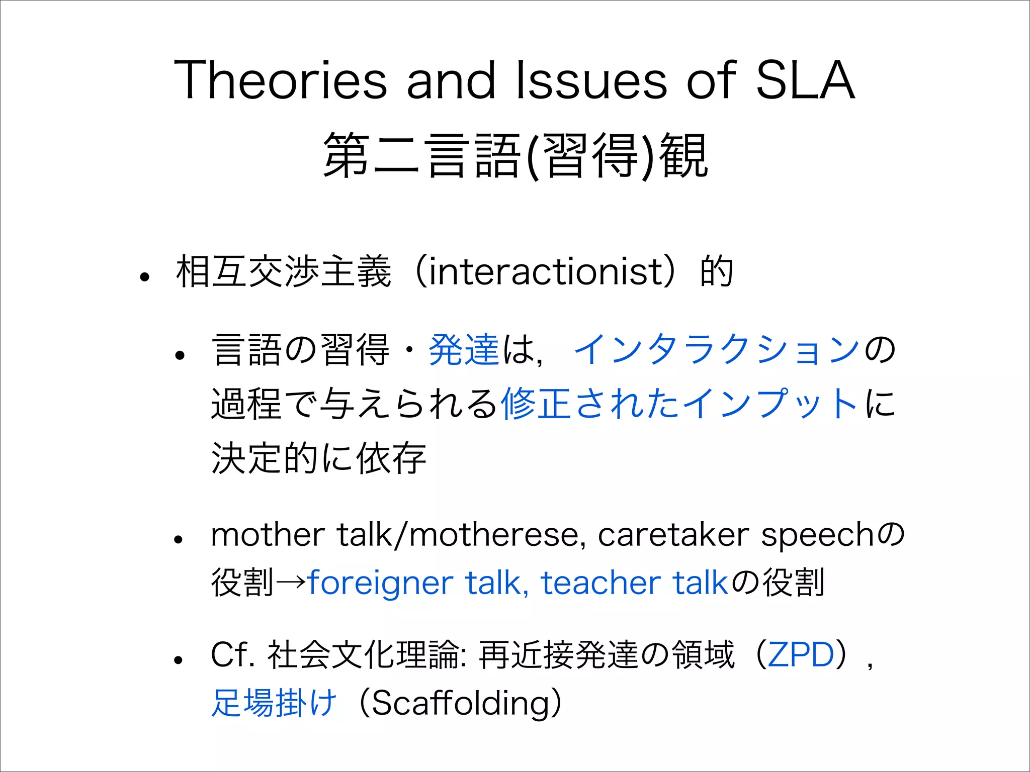 Theories and Issues of SLA
第二言語(習得)観
• 相互交渉主義（interactionist）的
• 言語の習得・発達は，インタラクションの
過程で与えられる修正されたインプットに
決定的に依存
• mother talk/motherese, caretaker speechの
役割→foreigner talk, teacher talkの役割
• Cf. 社会文化理論: 再近接発達の領域（ZPD），
足場掛け（Scaﬀolding）
 