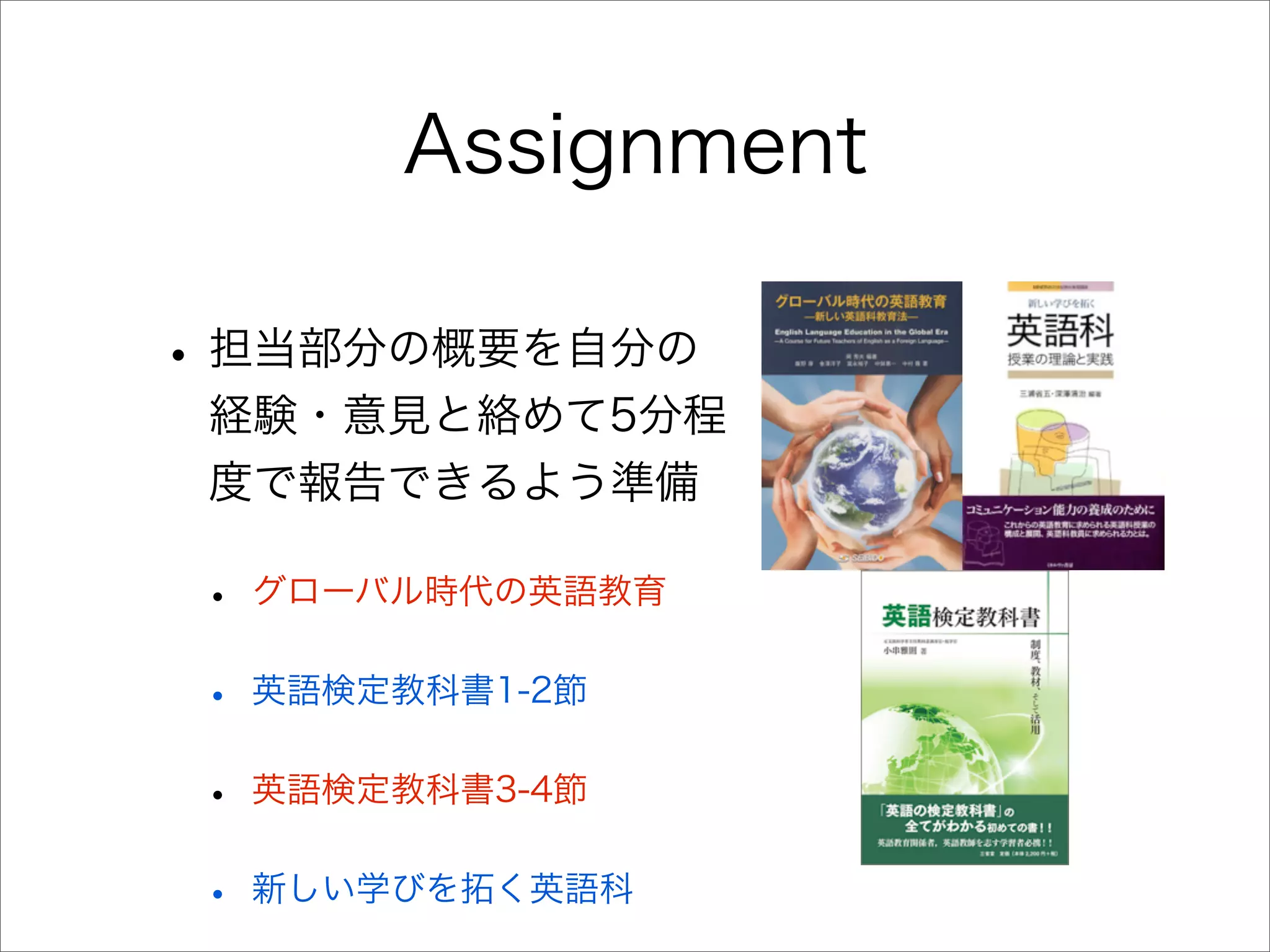 Assignment
• 担当部分の概要を自分の
経験・意見と絡めて5分程
度で報告できるよう準備
• グローバル時代の英語教育
• 英語検定教科書1-2節
• 英語検定教科書3-4節
• 新しい学びを拓く英語科
 