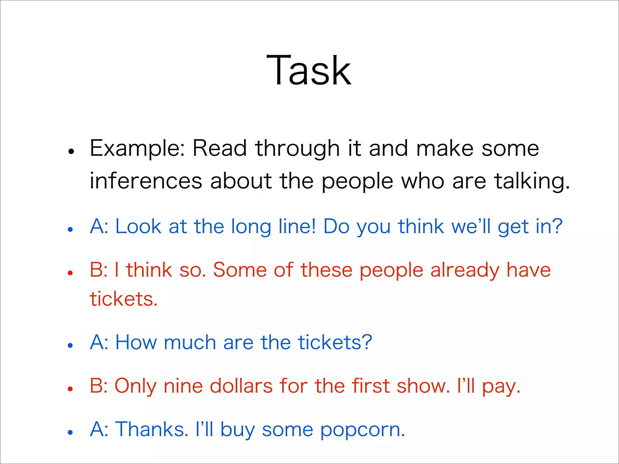 Task
• Example: Read through it and make some
inferences about the people who are talking.
• A: Look at the long line! Do you think we ll get in?
• B: I think so. Some of these people already have
tickets.
• A: How much are the tickets?
• B: Only nine dollars for the ﬁrst show. I ll pay.
• A: Thanks. I ll buy some popcorn.
 