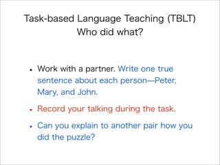 Task-based Language Teaching (TBLT)
Who did what?
• Work with a partner. Write one true
sentence about each person̶Peter,
Mary, and John.
• Record your talking during the task.
• Can you explain to another pair how you
did the puzzle?
 