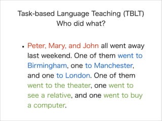 Task-based Language Teaching (TBLT)
Who did what?
•Peter, Mary, and John all went away
last weekend. One of them went to
Birmingham, one to Manchester,
and one to London. One of them
went to the theater, one went to
see a relative, and one went to buy
a computer.
 