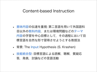 Content-based Instruction
• 意味内容の伝達を重視: 第二言語を用いて外国語科
目以外の教科内容，または環境問題などのテーマ 
内容の学習を中心目標として，その過程において目
標言語を自然な形で習得させようとする教授法
• 背景: The Input Hypothesis (S. Krashen)
• 技能統合型: 目標言語による読解，聴解，質疑応
答，発表，討論などの言語活動
 