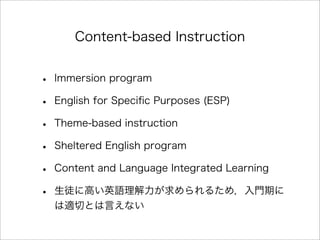 Content-based Instruction
• Immersion program
• English for Speciﬁc Purposes (ESP)
• Theme-based instruction
• Sheltered English program
• Content and Language Integrated Learning
• 生徒に高い英語理解力が求められるため，入門期に
は適切とは言えない
 