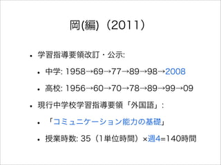 岡(編)（2011）
• 学習指導要領改訂・公示:
• 中学: 1958→69→77→89→98→2008
• 高校: 1956→60→70→78→89→99→09
• 現行中学校学習指導要領「外国語」:
• 「コミュニケーション能力の基礎」
• 授業時数: 35（1単位時間） 週4=140時間
 