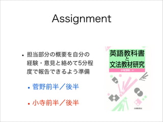 Assignment
• 担当部分の概要を自分の
経験・意見と絡めて5分程
度で報告できるよう準備
•菅野前半／後半
•小寺前半／後半
 